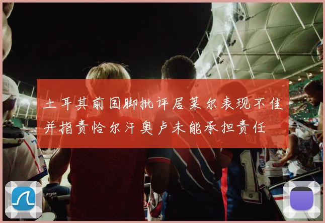 土耳其前国脚批评居莱尔表现不佳并指责恰尔汗奥卢未能承担责任