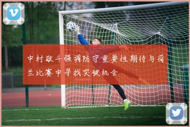 中村敬斗强调防守重要性期待与荷兰比赛中寻找突破机会