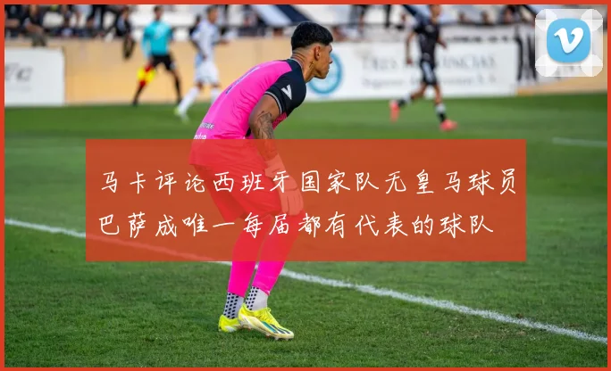 马卡评论西班牙国家队无皇马球员巴萨成唯一每届都有代表的球队