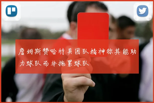 詹姆斯赞哈特具团队精神称其能助力球队而非拖累球队