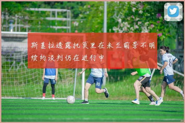 斯基拉透露托莫里在米兰前景不明续约谈判仍在进行中