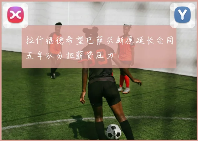 拉什福德希望巴萨买断愿延长合同五年以分担薪资压力