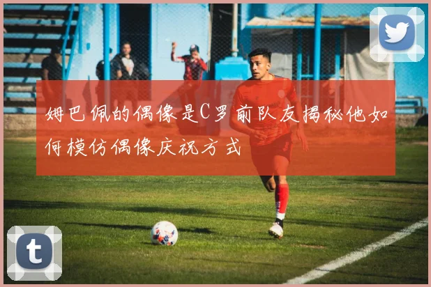 姆巴佩的偶像是C罗前队友揭秘他如何模仿偶像庆祝方式