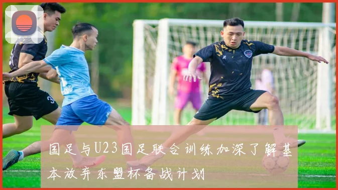 国足与U23国足联合训练加深了解基本放弃东盟杯备战计划