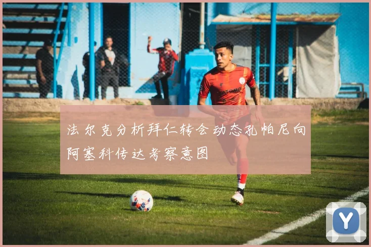 法尔克分析拜仁转会动态孔帕尼向阿塞科传达考察意图