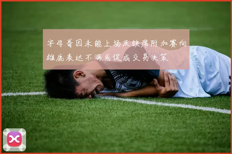 字母哥因未能上场及缺席附加赛向雄鹿表达不满或促成交易决策