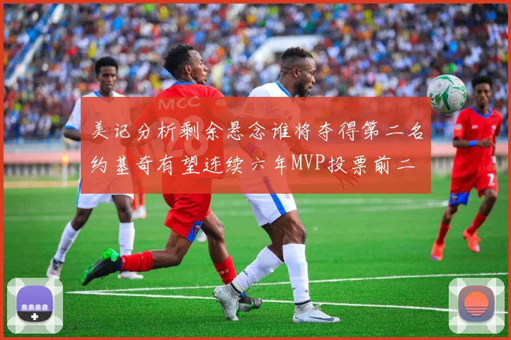 美记分析剩余悬念谁将夺得第二名约基奇有望连续六年MVP投票前二