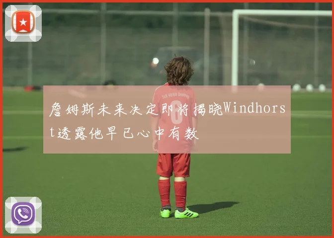 詹姆斯未来决定即将揭晓Windhorst透露他早已心中有数