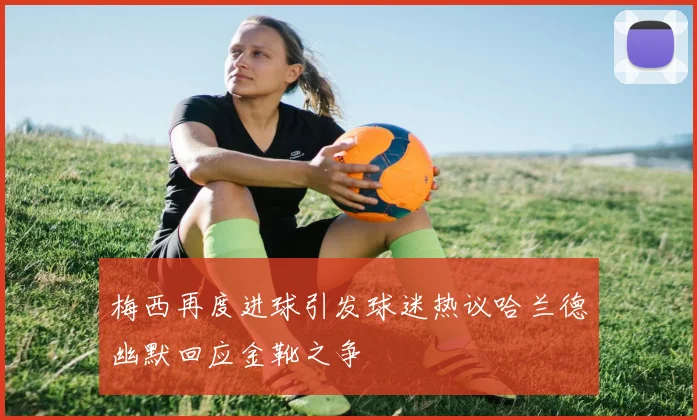 梅西再度进球引发球迷热议哈兰德幽默回应金靴之争