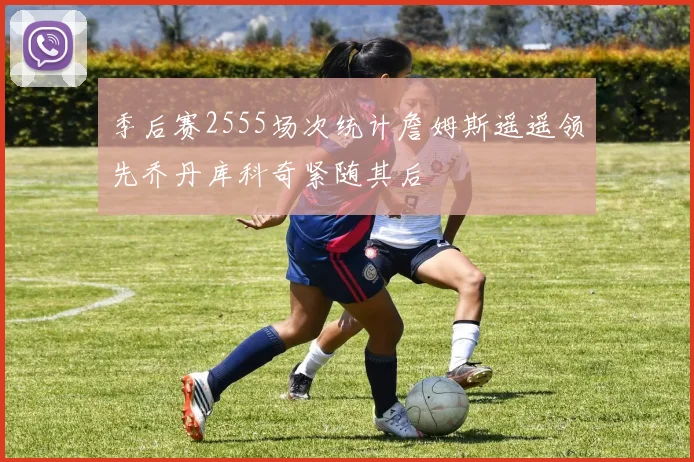 季后赛2555场次统计詹姆斯遥遥领先乔丹库科奇紧随其后