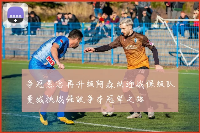 争冠悬念再升级阿森纳迎战保级队曼城挑战强敌争夺冠军之路