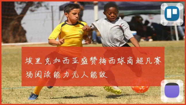 埃里克加西亚盛赞梅西球商超凡赛场阅读能力无人能敌
