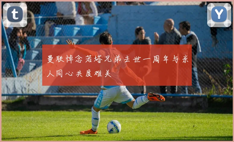 曼联悼念若塔兄弟去世一周年与亲人同心共度难关