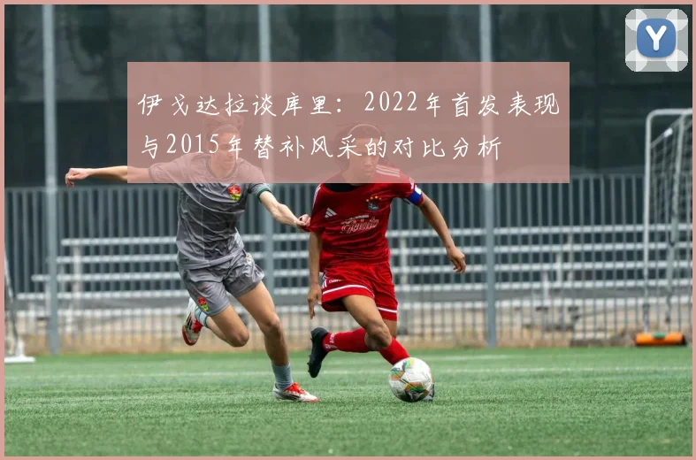 伊戈达拉谈库里：2022年首发表现与2015年替补风采的对比分析